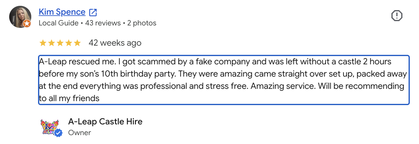 "A-Leap rescued me. I got scammed by a fake company and was left without a castle 2 hours before my son’s 10th birthday party. They were amazing came straight over set up, packed away at the end everything was professional and stress free. Amazing service. Will be recommending to all my friends" - Kim Spence